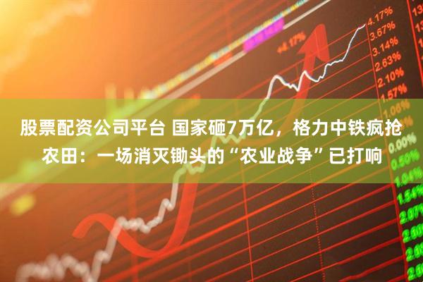 股票配资公司平台 国家砸7万亿，格力中铁疯抢农田：一场消灭锄头的“农业战争”已打响