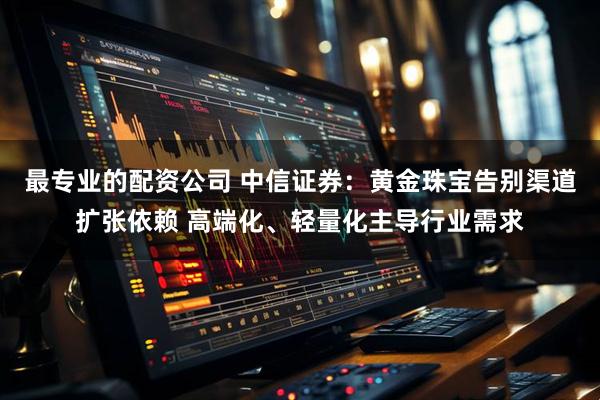 最专业的配资公司 中信证券：黄金珠宝告别渠道扩张依赖 高端化、轻量化主导行业需求