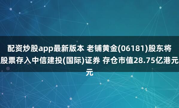 配资炒股app最新版本 老铺黄金(06181)股东将股票存入中信建投(国际)证券 存仓市值28.75亿港元