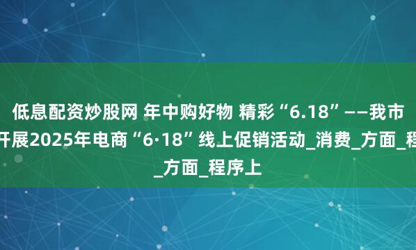 低息配资炒股网 年中购好物 精彩“6.18”——我市组织开展2025年电商“6·18”线上促销活动_消费_方面_程序上