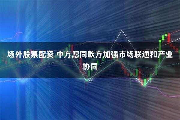 场外股票配资 中方愿同欧方加强市场联通和产业协同