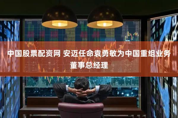 中国股票配资网 安迈任命袁勇敏为中国重组业务董事总经理
