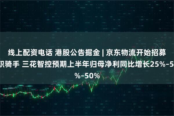 线上配资电话 港股公告掘金 | 京东物流开始招募全职骑手 三花智控预期上半年归母净利同比增长25%–50%