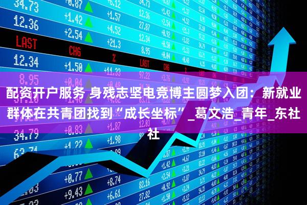 配资开户服务 身残志坚电竞博主圆梦入团：新就业群体在共青团找到“成长坐标”_葛文浩_青年_东社