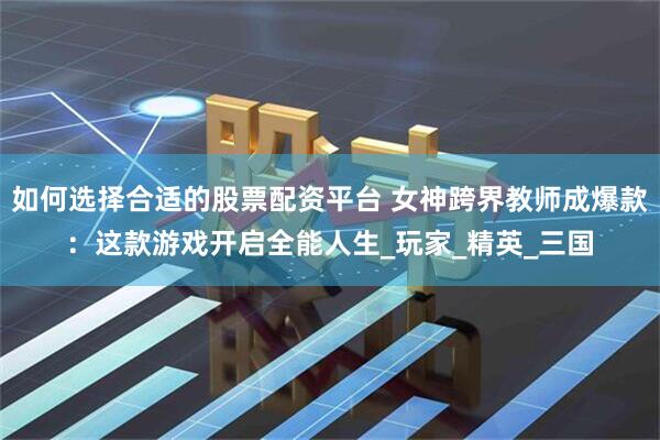 如何选择合适的股票配资平台 女神跨界教师成爆款：这款游戏开启全能人生_玩家_精英_三国