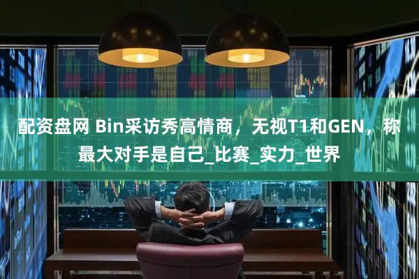 配资盘网 Bin采访秀高情商，无视T1和GEN，称最大对手是自己_比赛_实力_世界