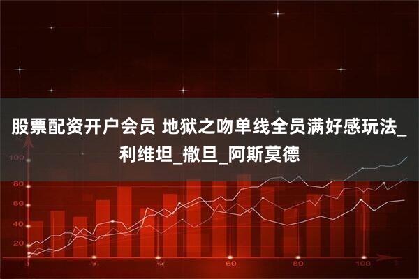 股票配资开户会员 地狱之吻单线全员满好感玩法_利维坦_撒旦_阿斯莫德