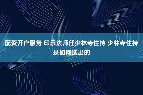 配资开户服务 印乐法师任少林寺住持 少林寺住持是如何选出的