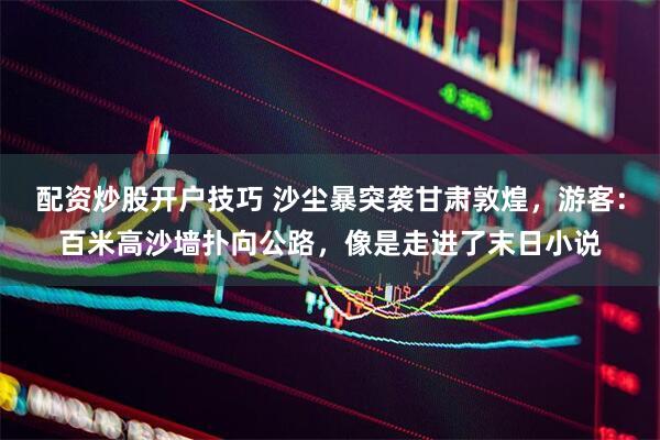 配资炒股开户技巧 沙尘暴突袭甘肃敦煌，游客：百米高沙墙扑向公路，像是走进了末日小说