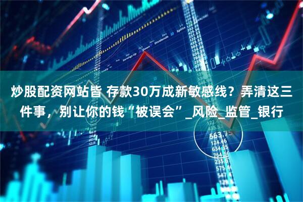 炒股配资网站皆 存款30万成新敏感线？弄清这三件事，别让你的钱“被误会”_风险_监管_银行