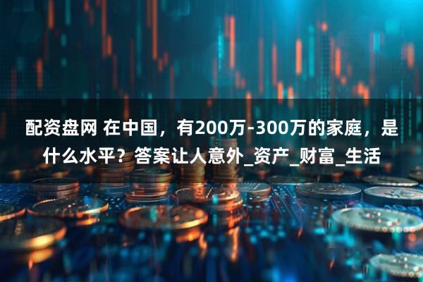 配资盘网 在中国，有200万-300万的家庭，是什么水平？答案让人意外_资产_财富_生活
