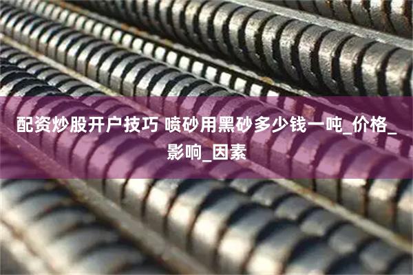 配资炒股开户技巧 喷砂用黑砂多少钱一吨_价格_影响_因素