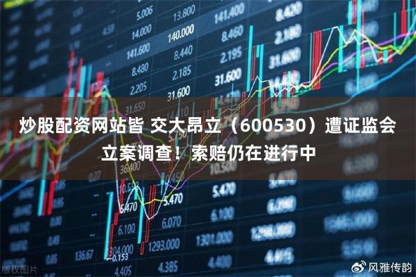 炒股配资网站皆 交大昂立（600530）遭证监会立案调查！索赔仍在进行中