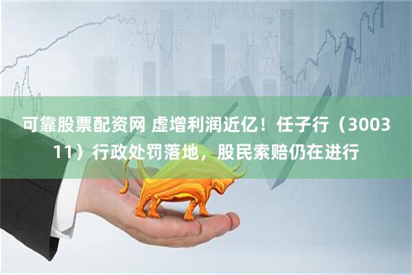 可靠股票配资网 虚增利润近亿！任子行（300311）行政处罚落地，股民索赔仍在进行