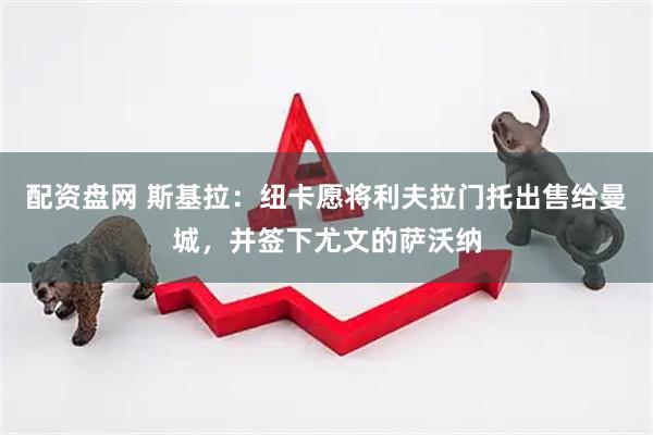 配资盘网 斯基拉：纽卡愿将利夫拉门托出售给曼城，并签下尤文的萨沃纳