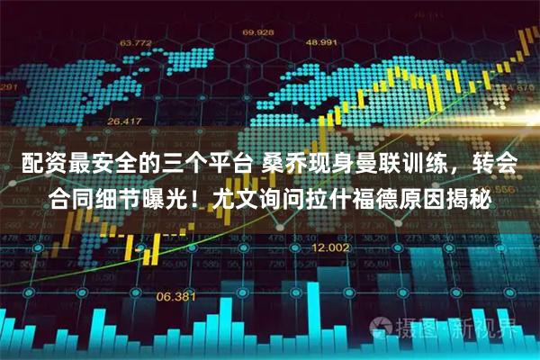 配资最安全的三个平台 桑乔现身曼联训练，转会合同细节曝光！尤文询问拉什福德原因揭秘
