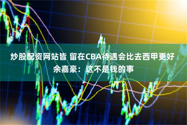 炒股配资网站皆 留在CBA待遇会比去西甲更好 余嘉豪：这不是钱的事