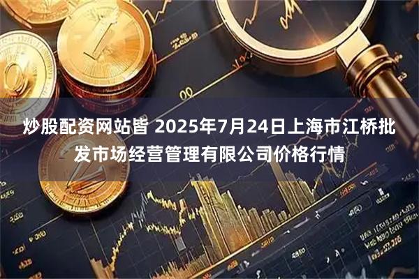 炒股配资网站皆 2025年7月24日上海市江桥批发市场经营管理有限公司价格行情